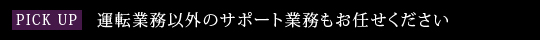 PICK UP　運転業務以外のサポート業務もお任せください