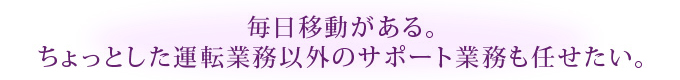 毎日移動がある。ちょっとした運転業務以外のサポート業務も任せたい。
