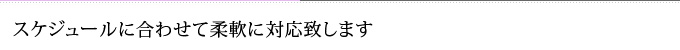 スケジュールに合わせて柔軟に対応致します