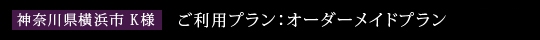 神奈川県横浜市　K様　ご利用プラン：オーダーメイドプラン　Bコース