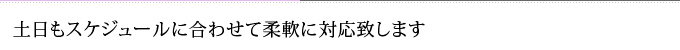 土日もスケジュールに合わせて柔軟に対応致します