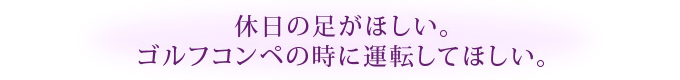 休日の足がほしい。ゴルフコンペの時に運転してほしい。