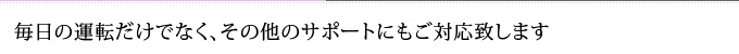 毎日の運転だけでなく、その他のサポートにもご対応致します